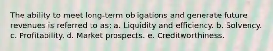 The ability to meet long-term obligations and generate future revenues is referred to as: a. Liquidity and efficiency. b. Solvency. c. Profitability. d. Market prospects. e. Creditworthiness.