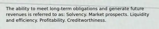 The ability to meet long-term obligations and generate future revenues is referred to as: Solvency. Market prospects. Liquidity and efficiency. Profitability. Creditworthiness.