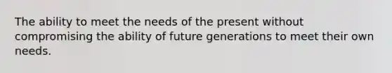 The ability to meet the needs of the present without compromising the ability of future generations to meet their own needs.