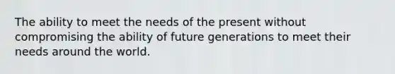 The ability to meet the needs of the present without compromising the ability of future generations to meet their needs around the world.