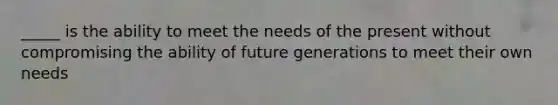 _____ is the ability to meet the needs of the present without compromising the ability of future generations to meet their own needs