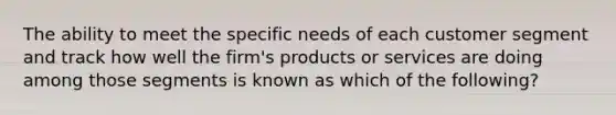 The ability to meet the specific needs of each customer segment and track how well the​ firm's products or services are doing among those segments is known as which of the​ following?