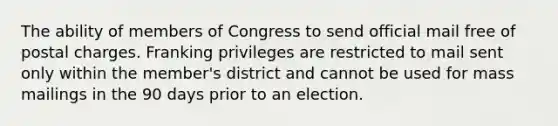 The ability of members of Congress to send official mail free of postal charges. Franking privileges are restricted to mail sent only within the member's district and cannot be used for mass mailings in the 90 days prior to an election.