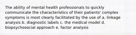 The ability of mental health professionals to quickly communicate the characteristics of their patients' complex symptoms is most clearly facilitated by the use of a. linkage analysis b. diagnostic labels c. the medical model d. biopsychosocial approach e. factor analysis