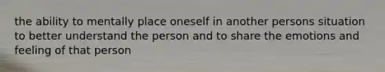 the ability to mentally place oneself in another persons situation to better understand the person and to share the emotions and feeling of that person