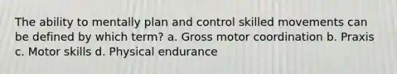 The ability to mentally plan and control skilled movements can be defined by which term? a. Gross motor coordination b. Praxis c. Motor skills d. Physical endurance