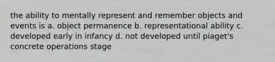 the ability to mentally represent and remember objects and events is a. object permanence b. representational ability c. developed early in infancy d. not developed until piaget's concrete operations stage