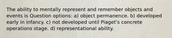 The ability to mentally represent and remember objects and events is Question options: a) object permanence. b) developed early in infancy. c) not developed until Piaget's concrete operations stage. d) representational ability.