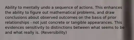 Ability to mentally undo a sequence of actions. This enhances the ability to figure out mathematical problems, and draw conclusions about observed outcomes on the basis of prior relationships - not just concrete or tangible appearances. This evidences sensitivity to distinctions between what seems to be and what really is. (Reversibility)