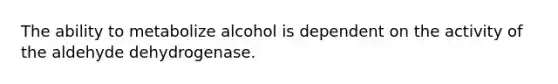 The ability to metabolize alcohol is dependent on the activity of the aldehyde dehydrogenase.