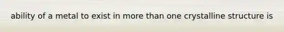 ability of a metal to exist in more than one crystalline structure is