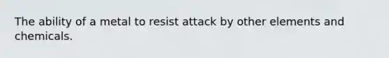 The ability of a metal to resist attack by other elements and chemicals.