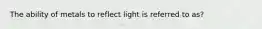 The ability of metals to reflect light is referred to as?