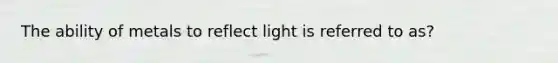 The ability of metals to reflect light is referred to as?