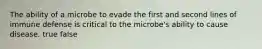 The ability of a microbe to evade the first and second lines of immune defense is critical to the microbe's ability to cause disease. true false