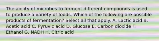 The ability of microbes to ferment different compounds is used to produce a variety of foods. Which of the following are possible products of fermentation? Select all that apply. A. Lactic acid B. Acetic acid C. Pyruvic acid D. Glucose E. Carbon dioxide F. Ethanol G. NADH H. Citric acid