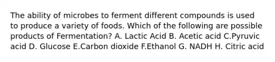 The ability of microbes to ferment different compounds is used to produce a variety of foods. Which of the following are possible products of Fermentation? A. Lactic Acid B. Acetic acid C.Pyruvic acid D. Glucose E.Carbon dioxide F.Ethanol G. NADH H. Citric acid