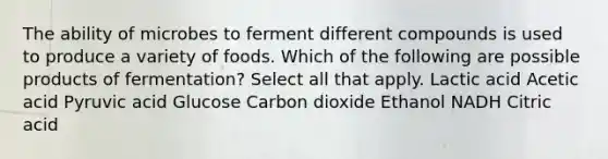 The ability of microbes to ferment different compounds is used to produce a variety of foods. Which of the following are possible products of fermentation? Select all that apply. Lactic acid Acetic acid Pyruvic acid Glucose Carbon dioxide Ethanol NADH Citric acid