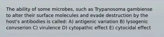 The ability of some microbes, such as Trypanosoma gambiense to alter their surface molecules and evade destruction by the host's antibodies is called: A) antigenic variation B) lysogenic convserion C) virulence D) cytopathic effect E) cytocidal effect