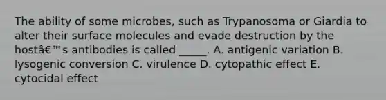 The ability of some microbes, such as Trypanosoma or Giardia to alter their surface molecules and evade destruction by the hostâ€™s antibodies is called _____. A. antigenic variation B. lysogenic conversion C. virulence D. cytopathic effect E. cytocidal effect