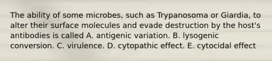 The ability of some microbes, such as Trypanosoma or Giardia, to alter their surface molecules and evade destruction by the host's antibodies is called A. antigenic variation. B. lysogenic conversion. C. virulence. D. cytopathic effect. E. cytocidal effect