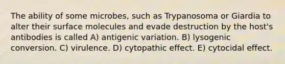 The ability of some microbes, such as Trypanosoma or Giardia to alter their surface molecules and evade destruction by the host's antibodies is called A) antigenic variation. B) lysogenic conversion. C) virulence. D) cytopathic effect. E) cytocidal effect.