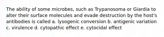 The ability of some microbes, such as Trypanosoma or Giardia to alter their surface molecules and evade destruction by the host's antibodies is called a. lysogenic conversion b. antigenic variation c. virulence d. cytopathic effect e. cytocidal effect