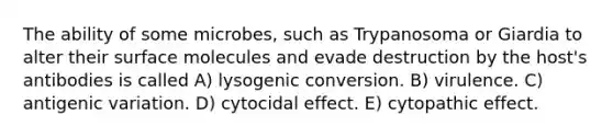 The ability of some microbes, such as Trypanosoma or Giardia to alter their surface molecules and evade destruction by the host's antibodies is called A) lysogenic conversion. B) virulence. C) antigenic variation. D) cytocidal effect. E) cytopathic effect.