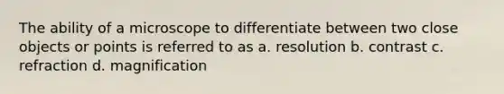 The ability of a microscope to differentiate between two close objects or points is referred to as a. resolution b. contrast c. refraction d. magnification