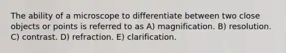 The ability of a microscope to differentiate between two close objects or points is referred to as A) magnification. B) resolution. C) contrast. D) refraction. E) clarification.