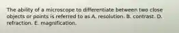 The ability of a microscope to differentiate between two close objects or points is referred to as A. resolution. B. contrast. D. refraction. E. magnification.