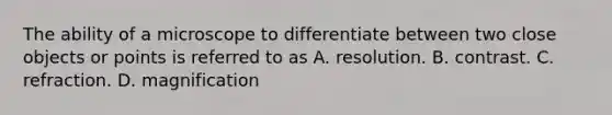 The ability of a microscope to differentiate between two close objects or points is referred to as A. resolution. B. contrast. C. refraction. D. magnification