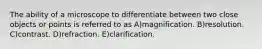 The ability of a microscope to differentiate between two close objects or points is referred to as A)magnification. B)resolution. C)contrast. D)refraction. E)clarification.