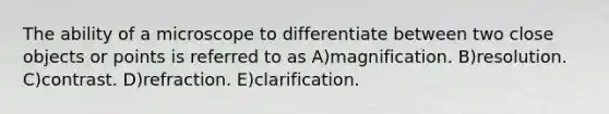 The ability of a microscope to differentiate between two close objects or points is referred to as A)magnification. B)resolution. C)contrast. D)refraction. E)clarification.