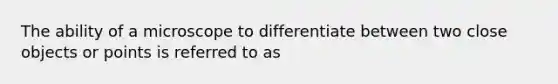 The ability of a microscope to differentiate between two close objects or points is referred to as