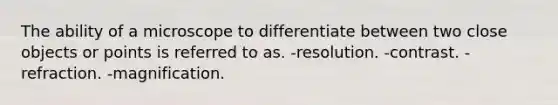 The ability of a microscope to differentiate between two close objects or points is referred to as. -resolution. -contrast. -refraction. -magnification.