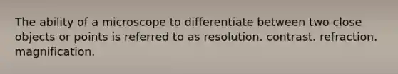 The ability of a microscope to differentiate between two close objects or points is referred to as resolution. contrast. refraction. magnification.