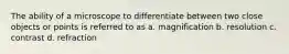 The ability of a microscope to differentiate between two close objects or points is referred to as a. magnification b. resolution c. contrast d. refraction