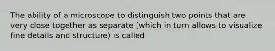 The ability of a microscope to distinguish two points that are very close together as separate (which in turn allows to visualize fine details and structure) is called