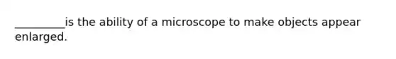 _________is the ability of a microscope to make objects appear enlarged.