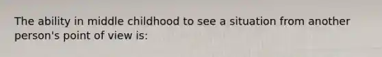 The ability in middle childhood to see a situation from another person's point of view is: