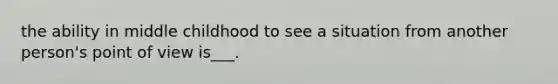 the ability in middle childhood to see a situation from another person's point of view is___.