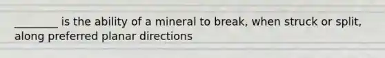 ________ is the ability of a mineral to break, when struck or split, along preferred planar directions