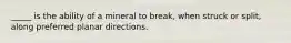 _____ is the ability of a mineral to break, when struck or split, along preferred planar directions.