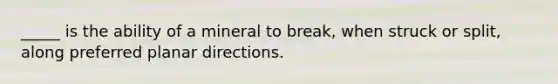 _____ is the ability of a mineral to break, when struck or split, along preferred planar directions.