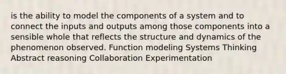 is the ability to model the components of a system and to connect the inputs and outputs among those components into a sensible whole that reflects the structure and dynamics of the phenomenon observed. Function modeling Systems Thinking Abstract reasoning Collaboration Experimentation