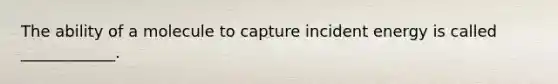 The ability of a molecule to capture incident energy is called ____________.