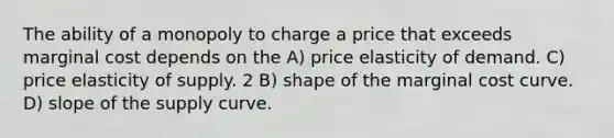 The ability of a monopoly to charge a price that exceeds marginal cost depends on the A) price elasticity of demand. C) price elasticity of supply. 2 B) shape of the marginal cost curve. D) slope of the supply curve.