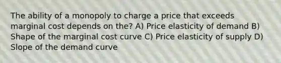 The ability of a monopoly to charge a price that exceeds marginal cost depends on the? A) Price elasticity of demand B) Shape of the marginal cost curve C) Price elasticity of supply D) Slope of the demand curve