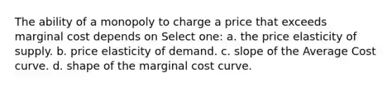 The ability of a monopoly to charge a price that exceeds marginal cost depends on Select one: a. the price elasticity of supply. b. price elasticity of demand. c. slope of the Average Cost curve. d. shape of the marginal cost curve.